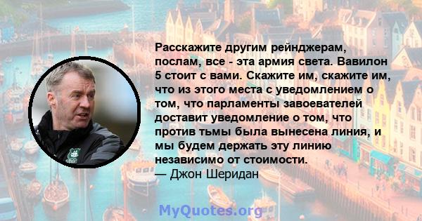 Расскажите другим рейнджерам, послам, все - эта армия света. Вавилон 5 стоит с вами. Скажите им, скажите им, что из этого места с уведомлением о том, что парламенты завоевателей доставит уведомление о том, что против