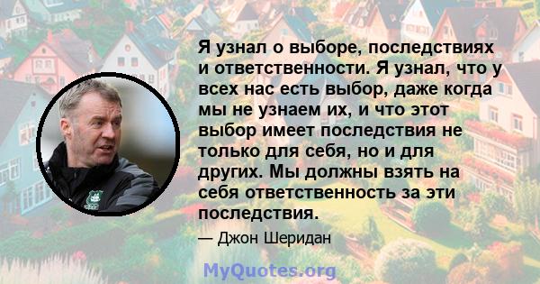 Я узнал о выборе, последствиях и ответственности. Я узнал, что у всех нас есть выбор, даже когда мы не узнаем их, и что этот выбор имеет последствия не только для себя, но и для других. Мы должны взять на себя