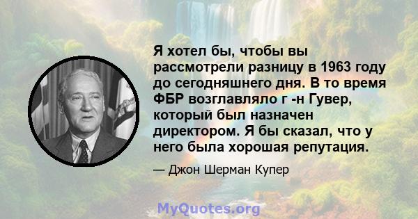 Я хотел бы, чтобы вы рассмотрели разницу в 1963 году до сегодняшнего дня. В то время ФБР возглавляло г -н Гувер, который был назначен директором. Я бы сказал, что у него была хорошая репутация.