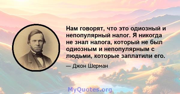 Нам говорят, что это одиозный и непопулярный налог. Я никогда не знал налога, который не был одиозным и непопулярным с людьми, которые заплатили его.