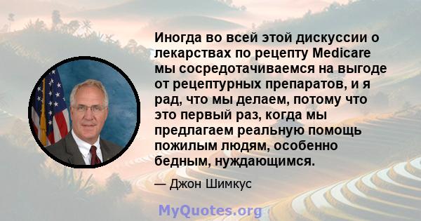 Иногда во всей этой дискуссии о лекарствах по рецепту Medicare мы сосредотачиваемся на выгоде от рецептурных препаратов, и я рад, что мы делаем, потому что это первый раз, когда мы предлагаем реальную помощь пожилым