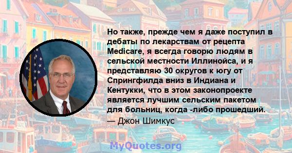 Но также, прежде чем я даже поступил в дебаты по лекарствам от рецепта Medicare, я всегда говорю людям в сельской местности Иллинойса, и я представляю 30 округов к югу от Спрингфилда вниз в Индиана и Кентукки, что в