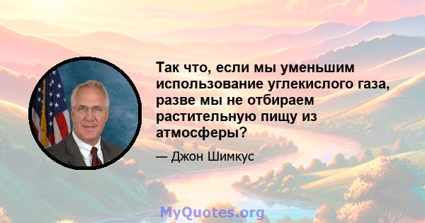 Так что, если мы уменьшим использование углекислого газа, разве мы не отбираем растительную пищу из атмосферы?