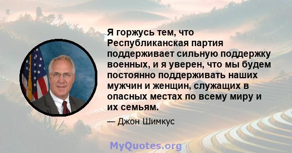 Я горжусь тем, что Республиканская партия поддерживает сильную поддержку военных, и я уверен, что мы будем постоянно поддерживать наших мужчин и женщин, служащих в опасных местах по всему миру и их семьям.