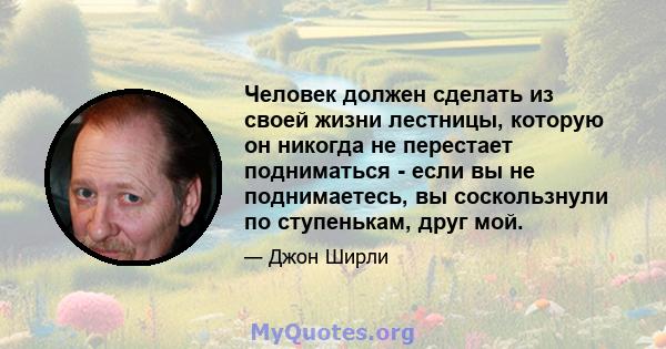 Человек должен сделать из своей жизни лестницы, которую он никогда не перестает подниматься - если вы не поднимаетесь, вы соскользнули по ступенькам, друг мой.