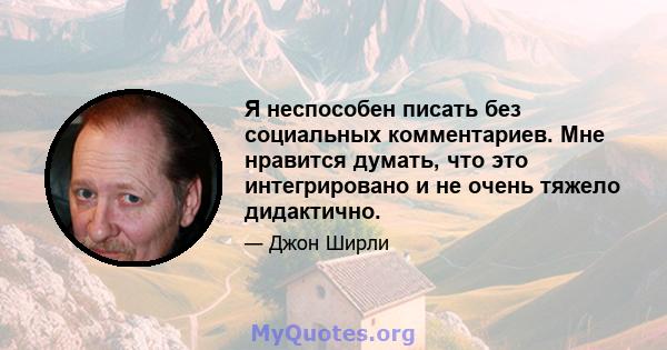 Я неспособен писать без социальных комментариев. Мне нравится думать, что это интегрировано и не очень тяжело дидактично.