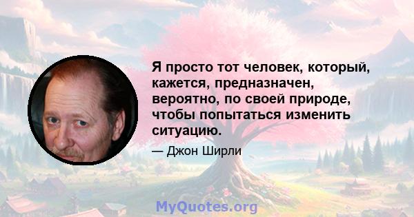 Я просто тот человек, который, кажется, предназначен, вероятно, по своей природе, чтобы попытаться изменить ситуацию.