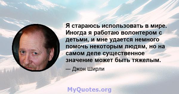 Я стараюсь использовать в мире. Иногда я работаю волонтером с детьми, и мне удается немного помочь некоторым людям, но на самом деле существенное значение может быть тяжелым.