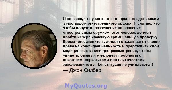 Я не верю, что у кого -то есть право владеть каким -либо видом огнестрельного оружия. Я считаю, что чтобы получить разрешение на владение огнестрельным оружием, этот человек должен пройти исчерпывающую криминальную