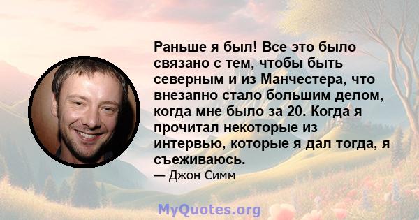 Раньше я был! Все это было связано с тем, чтобы быть северным и из Манчестера, что внезапно стало большим делом, когда мне было за 20. Когда я прочитал некоторые из интервью, которые я дал тогда, я съеживаюсь.