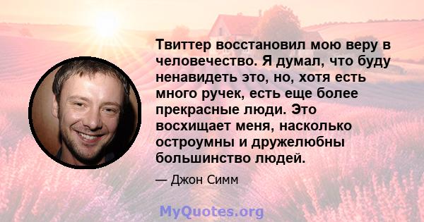 Твиттер восстановил мою веру в человечество. Я думал, что буду ненавидеть это, но, хотя есть много ручек, есть еще более прекрасные люди. Это восхищает меня, насколько остроумны и дружелюбны большинство людей.