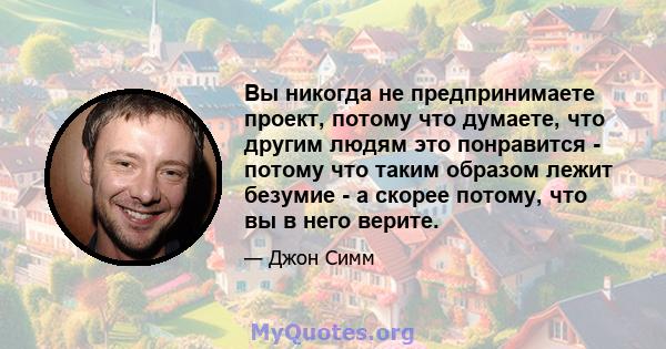 Вы никогда не предпринимаете проект, потому что думаете, что другим людям это понравится - потому что таким образом лежит безумие - а скорее потому, что вы в него верите.