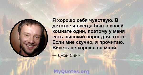 Я хорошо себя чувствую. В детстве я всегда был в своей комнате один, поэтому у меня есть высокий порог для этого. Если мне скучно, я прочитаю. Висеть не хорошо со мной.