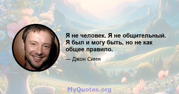 Я не человек. Я не общительный. Я был и могу быть, но не как общее правило.