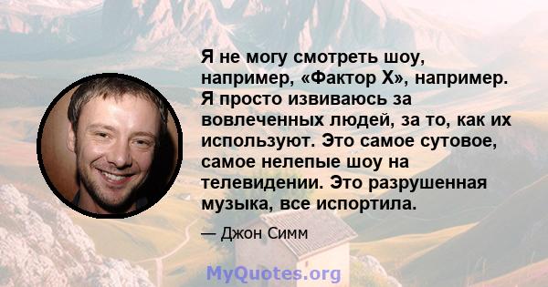 Я не могу смотреть шоу, например, «Фактор Х», например. Я просто извиваюсь за вовлеченных людей, за то, как их используют. Это самое сутовое, самое нелепые шоу на телевидении. Это разрушенная музыка, все испортила.