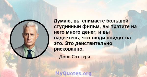 Думаю, вы снимаете большой студийный фильм, вы тратите на него много денег, и вы надеетесь, что люди пойдут на это. Это действительно рискованно.