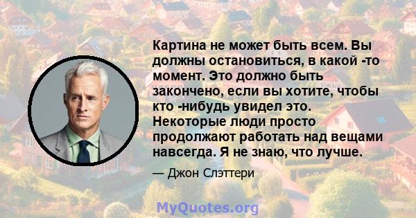 Картина не может быть всем. Вы должны остановиться, в какой -то момент. Это должно быть закончено, если вы хотите, чтобы кто -нибудь увидел это. Некоторые люди просто продолжают работать над вещами навсегда. Я не знаю,