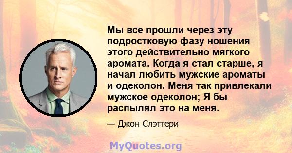 Мы все прошли через эту подростковую фазу ношения этого действительно мягкого аромата. Когда я стал старше, я начал любить мужские ароматы и одеколон. Меня так привлекали мужское одеколон; Я бы распылял это на меня.