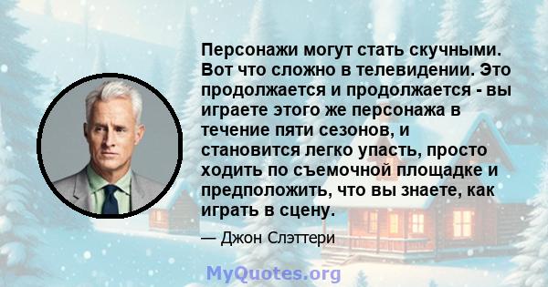 Персонажи могут стать скучными. Вот что сложно в телевидении. Это продолжается и продолжается - вы играете этого же персонажа в течение пяти сезонов, и становится легко упасть, просто ходить по съемочной площадке и