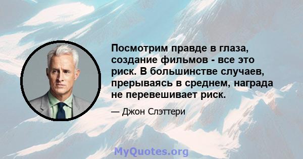 Посмотрим правде в глаза, создание фильмов - все это риск. В большинстве случаев, прерываясь в среднем, награда не перевешивает риск.