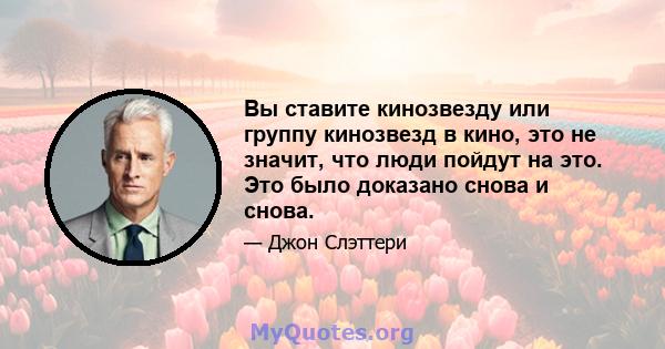 Вы ставите кинозвезду или группу кинозвезд в кино, это не значит, что люди пойдут на это. Это было доказано снова и снова.