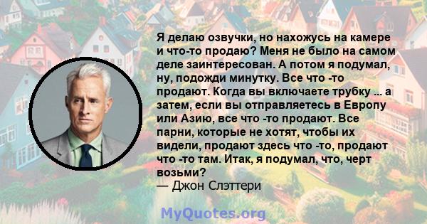 Я делаю озвучки, но нахожусь на камере и что-то продаю? Меня не было на самом деле заинтересован. А потом я подумал, ну, подожди минутку. Все что -то продают. Когда вы включаете трубку ... а затем, если вы отправляетесь 