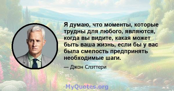 Я думаю, что моменты, которые трудны для любого, являются, когда вы видите, какая может быть ваша жизнь, если бы у вас была смелость предпринять необходимые шаги.