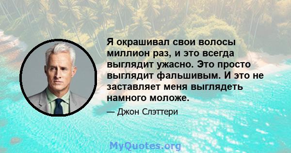 Я окрашивал свои волосы миллион раз, и это всегда выглядит ужасно. Это просто выглядит фальшивым. И это не заставляет меня выглядеть намного моложе.