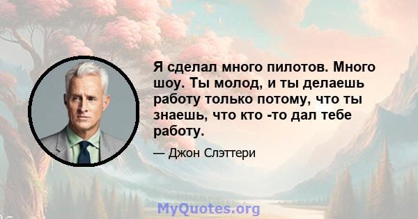 Я сделал много пилотов. Много шоу. Ты молод, и ты делаешь работу только потому, что ты знаешь, что кто -то дал тебе работу.