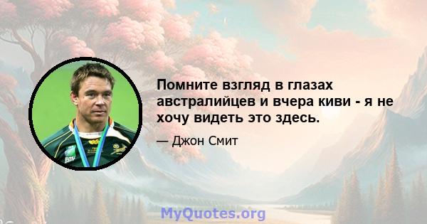 Помните взгляд в глазах австралийцев и вчера киви - я не хочу видеть это здесь.