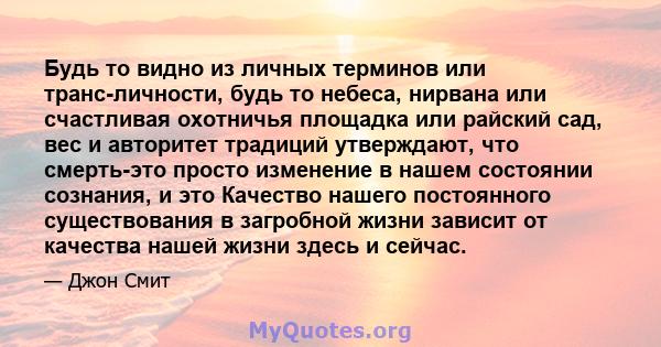 Будь то видно из личных терминов или транс-личности, будь то небеса, нирвана или счастливая охотничья площадка или райский сад, вес и авторитет традиций утверждают, что смерть-это просто изменение в нашем состоянии