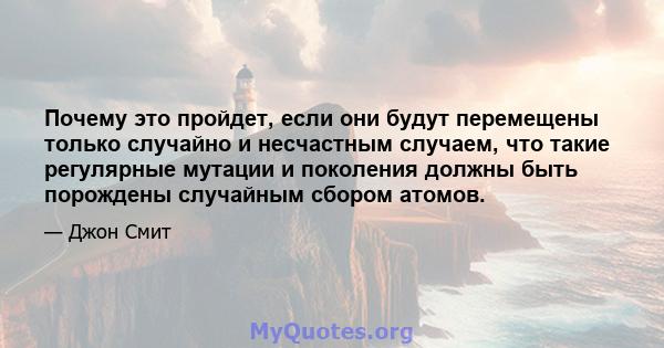 Почему это пройдет, если они будут перемещены только случайно и несчастным случаем, что такие регулярные мутации и поколения должны быть порождены случайным сбором атомов.