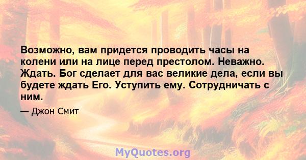 Возможно, вам придется проводить часы на колени или на лице перед престолом. Неважно. Ждать. Бог сделает для вас великие дела, если вы будете ждать Его. Уступить ему. Сотрудничать с ним.