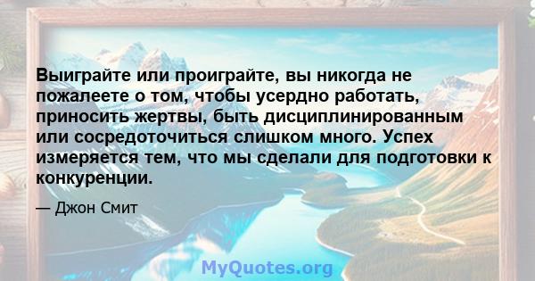 Выиграйте или проиграйте, вы никогда не пожалеете о том, чтобы усердно работать, приносить жертвы, быть дисциплинированным или сосредоточиться слишком много. Успех измеряется тем, что мы сделали для подготовки к