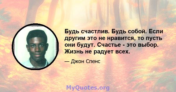 Будь счастлив. Будь собой. Если другим это не нравится, то пусть они будут. Счастье - это выбор. Жизнь не радует всех.