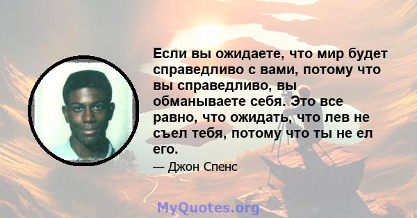 Если вы ожидаете, что мир будет справедливо с вами, потому что вы справедливо, вы обманываете себя. Это все равно, что ожидать, что лев не съел тебя, потому что ты не ел его.