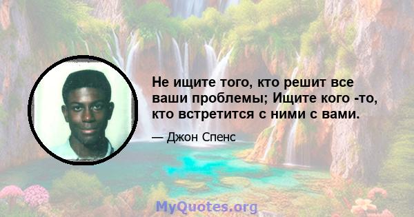 Не ищите того, кто решит все ваши проблемы; Ищите кого -то, кто встретится с ними с вами.