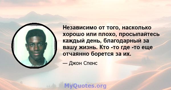 Независимо от того, насколько хорошо или плохо, просыпайтесь каждый день, благодарный за вашу жизнь. Кто -то где -то еще отчаянно борется за их.