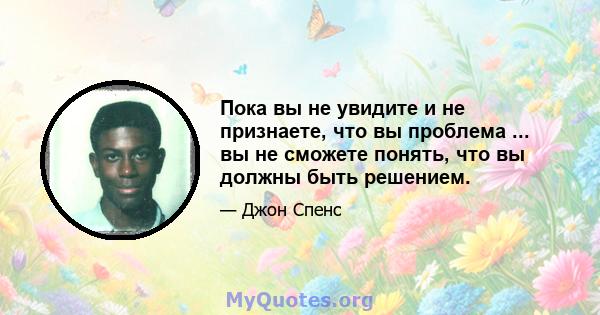 Пока вы не увидите и не признаете, что вы проблема ... вы не сможете понять, что вы должны быть решением.