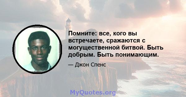 Помните: все, кого вы встречаете, сражаются с могущественной битвой. Быть добрым. Быть понимающим.