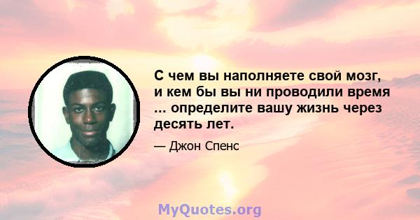 С чем вы наполняете свой мозг, и кем бы вы ни проводили время ... определите вашу жизнь через десять лет.