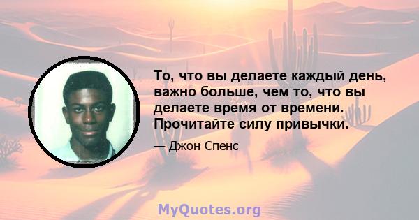 То, что вы делаете каждый день, важно больше, чем то, что вы делаете время от времени. Прочитайте силу привычки.