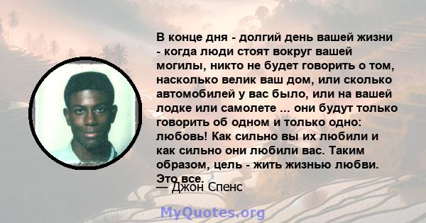 В конце дня - долгий день вашей жизни - когда люди стоят вокруг вашей могилы, никто не будет говорить о том, насколько велик ваш дом, или сколько автомобилей у вас было, или на вашей лодке или самолете ... они будут