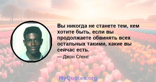 Вы никогда не станете тем, кем хотите быть, если вы продолжаете обвинять всех остальных такими, какие вы сейчас есть.