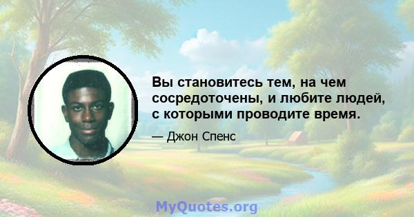 Вы становитесь тем, на чем сосредоточены, и любите людей, с которыми проводите время.