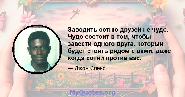 Заводить сотню друзей не чудо. Чудо состоит в том, чтобы завести одного друга, который будет стоять рядом с вами, даже когда сотни против вас.