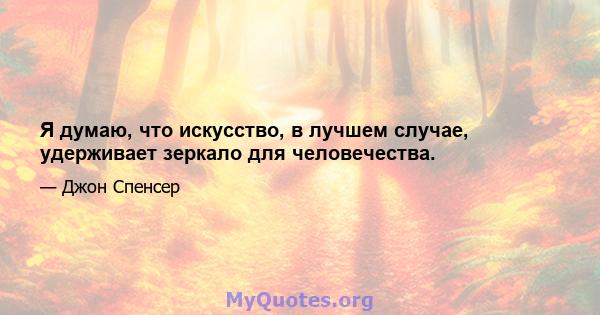 Я думаю, что искусство, в лучшем случае, удерживает зеркало для человечества.