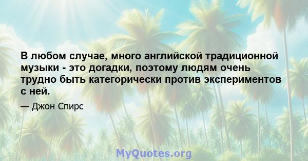 В любом случае, много английской традиционной музыки - это догадки, поэтому людям очень трудно быть категорически против экспериментов с ней.