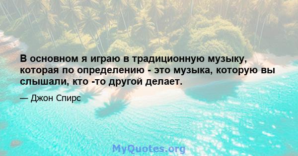 В основном я играю в традиционную музыку, которая по определению - это музыка, которую вы слышали, кто -то другой делает.