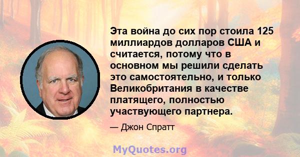 Эта война до сих пор стоила 125 миллиардов долларов США и считается, потому что в основном мы решили сделать это самостоятельно, и только Великобритания в качестве платящего, полностью участвующего партнера.